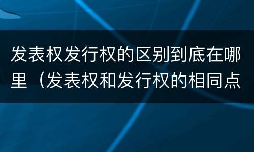 发表权发行权的区别到底在哪里（发表权和发行权的相同点）