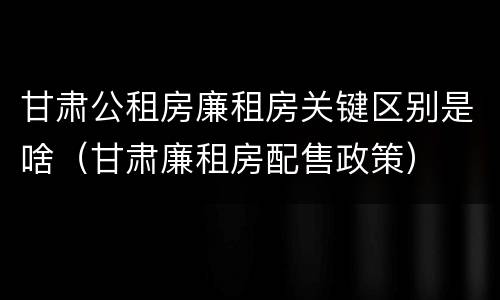 甘肃公租房廉租房关键区别是啥（甘肃廉租房配售政策）