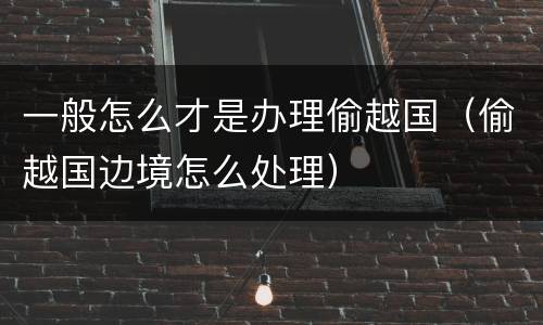 一般怎么才是办理偷越国（偷越国边境怎么处理）