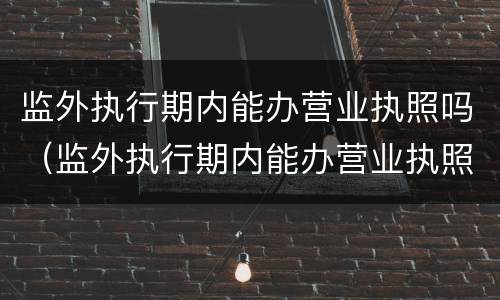 监外执行期内能办营业执照吗（监外执行期内能办营业执照吗）