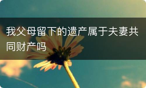 我父母留下的遗产属于夫妻共同财产吗