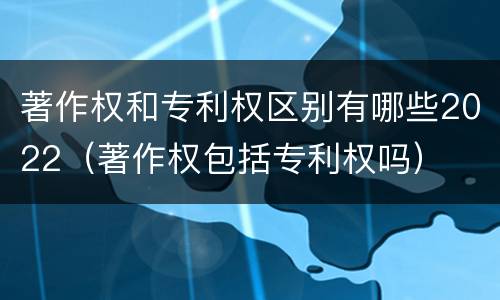 著作权和专利权区别有哪些2022（著作权包括专利权吗）