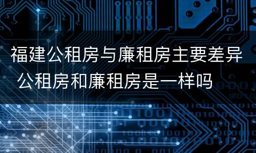 福建公租房与廉租房主要差异 公租房和廉租房是一样吗