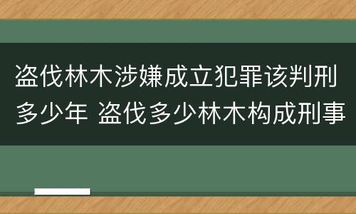 盗伐林木涉嫌成立犯罪该判刑多少年 盗伐多少林木构成刑事犯罪