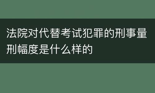 法院对代替考试犯罪的刑事量刑幅度是什么样的