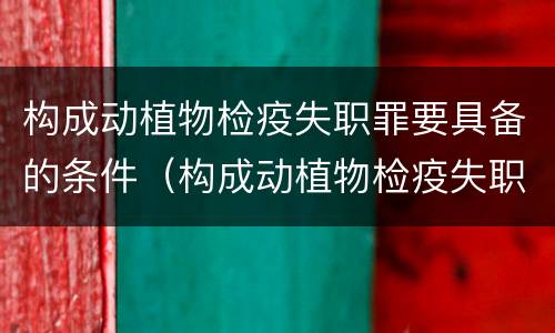 构成动植物检疫失职罪要具备的条件（构成动植物检疫失职罪要具备的条件有哪些）