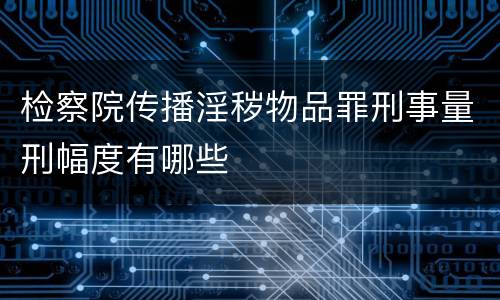 检察院传播淫秽物品罪刑事量刑幅度有哪些