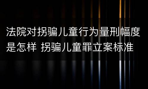 法院对拐骗儿童行为量刑幅度是怎样 拐骗儿童罪立案标准