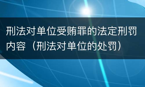 刑法对单位受贿罪的法定刑罚内容（刑法对单位的处罚）
