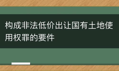 构成非法低价出让国有土地使用权罪的要件