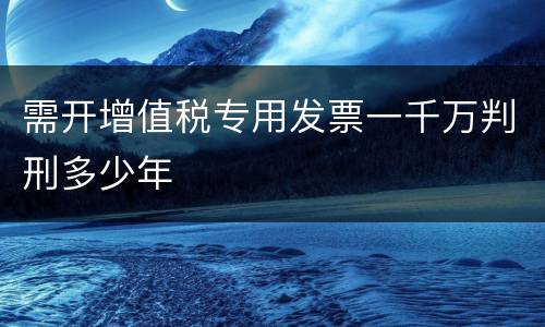 需开增值税专用发票一千万判刑多少年
