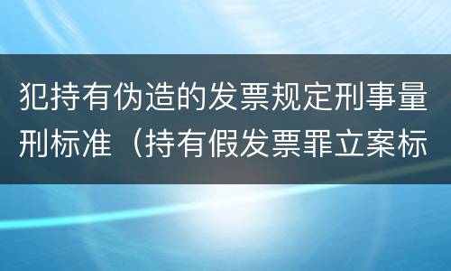 犯持有伪造的发票规定刑事量刑标准（持有假发票罪立案标准）