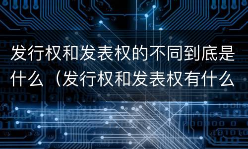 发行权和发表权的不同到底是什么（发行权和发表权有什么区别）