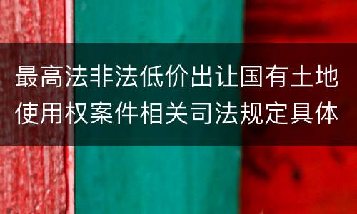 最高法非法低价出让国有土地使用权案件相关司法规定具体是什么重要内容