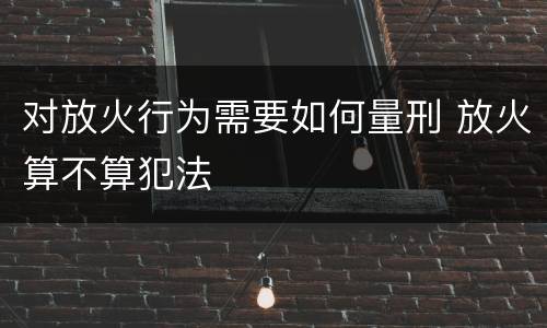 对放火行为需要如何量刑 放火算不算犯法