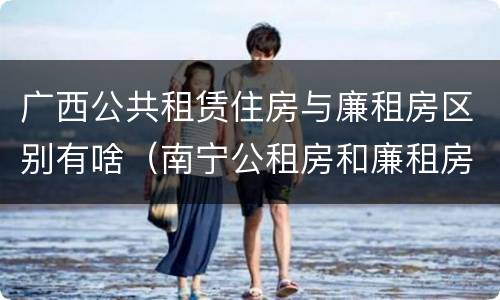 广西公共租赁住房与廉租房区别有啥（南宁公租房和廉租房的区别）
