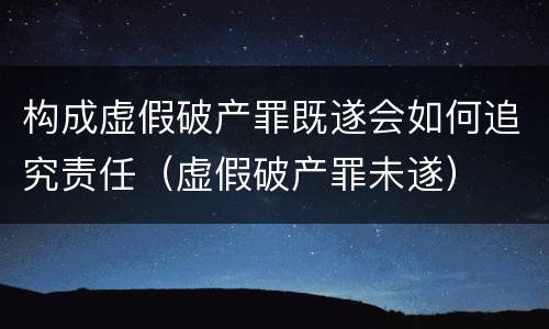 构成虚假破产罪既遂会如何追究责任（虚假破产罪未遂）
