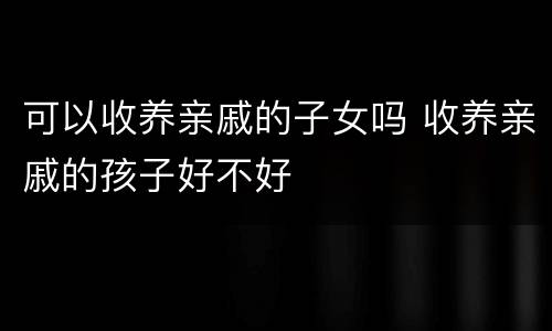 可以收养亲戚的子女吗 收养亲戚的孩子好不好