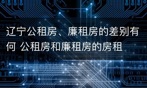 辽宁公租房、廉租房的差别有何 公租房和廉租房的房租