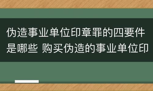 伪造事业单位印章罪的四要件是哪些 购买伪造的事业单位印章是否构成伪造事业单位印章罪