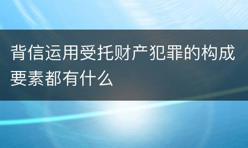 背信运用受托财产犯罪的构成要素都有什么