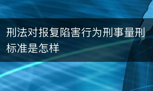 刑法对报复陷害行为刑事量刑标准是怎样