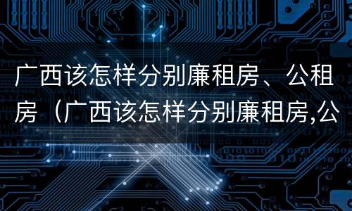 广西该怎样分别廉租房、公租房（广西该怎样分别廉租房,公租房呢）