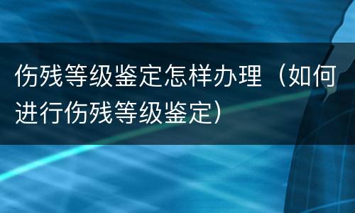 伤残等级鉴定怎样办理（如何进行伤残等级鉴定）