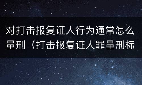 对打击报复证人行为通常怎么量刑（打击报复证人罪量刑标准）