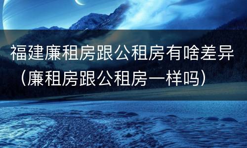 福建廉租房跟公租房有啥差异（廉租房跟公租房一样吗）