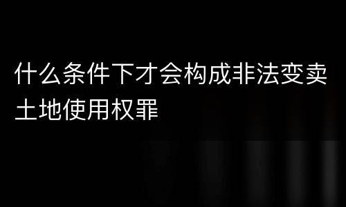 什么条件下才会构成非法变卖土地使用权罪