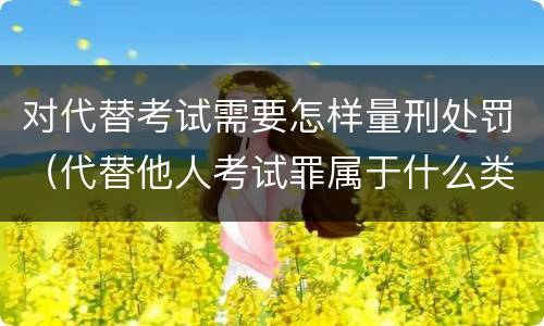 对代替考试需要怎样量刑处罚（代替他人考试罪属于什么类犯罪）