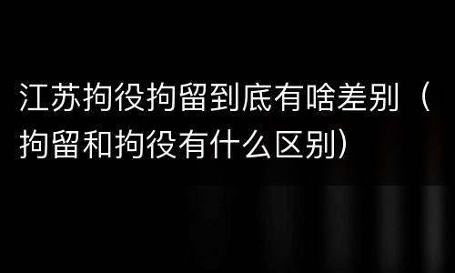 江苏拘役拘留到底有啥差别（拘留和拘役有什么区别）