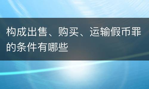 构成出售、购买、运输假币罪的条件有哪些