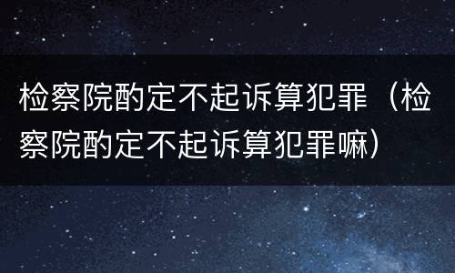 检察院酌定不起诉算犯罪（检察院酌定不起诉算犯罪嘛）