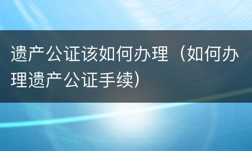 遗产公证该如何办理（如何办理遗产公证手续）