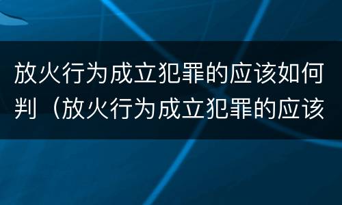 放火行为成立犯罪的应该如何判（放火行为成立犯罪的应该如何判决）