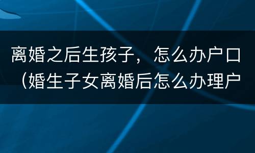 离婚之后生孩子，怎么办户口（婚生子女离婚后怎么办理户口）