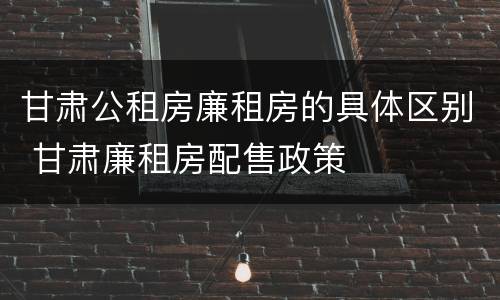 甘肃公租房廉租房的具体区别 甘肃廉租房配售政策