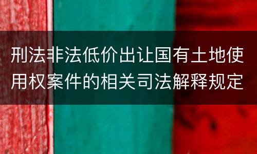 刑法非法低价出让国有土地使用权案件的相关司法解释规定具体是什么