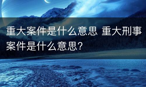 重大案件是什么意思 重大刑事案件是什么意思?