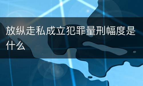 放纵走私成立犯罪量刑幅度是什么