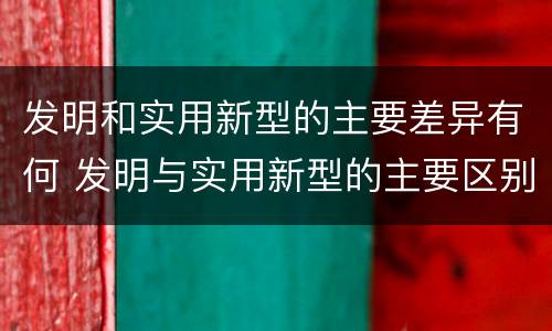 发明和实用新型的主要差异有何 发明与实用新型的主要区别