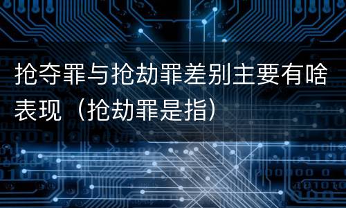 抢夺罪与抢劫罪差别主要有啥表现（抢劫罪是指）