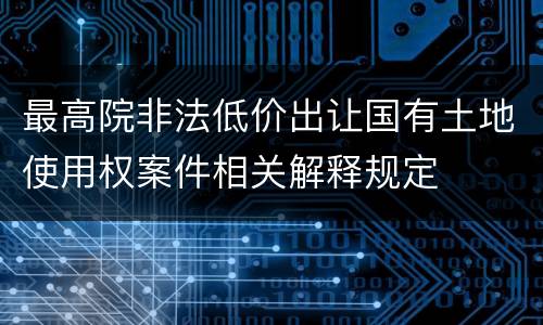 最高院非法低价出让国有土地使用权案件相关解释规定
