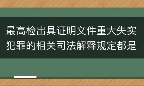 最高检出具证明文件重大失实犯罪的相关司法解释规定都是什么