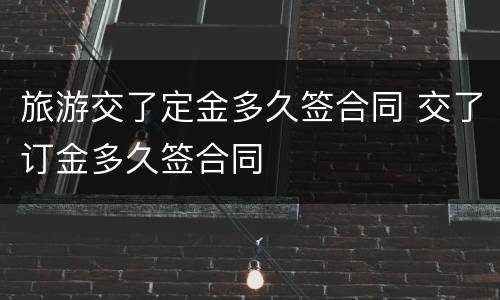 旅游交了定金多久签合同 交了订金多久签合同