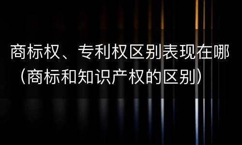 商标权、专利权区别表现在哪（商标和知识产权的区别）