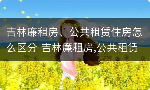 吉林廉租房、公共租赁住房怎么区分 吉林廉租房,公共租赁住房怎么区分的