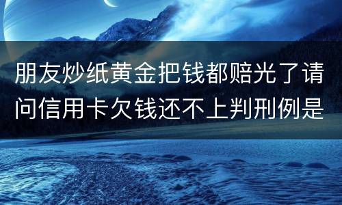 朋友炒纸黄金把钱都赔光了请问信用卡欠钱还不上判刑例是怎么规定